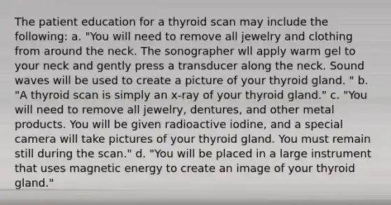 The patient education for a thyroid scan may include the following: a. "You will need to remove all jewelry and clothing from around the neck. The sonographer wll apply warm gel to your neck and gently press a transducer along the neck. Sound waves will be used to create a picture of your thyroid gland. " b. "A thyroid scan is simply an x-ray of your thyroid gland." c. "You will need to remove all jewelry, dentures, and other metal products. You will be given radioactive iodine, and a special camera will take pictures of your thyroid gland. You must remain still during the scan." d. "You will be placed in a large instrument that uses magnetic energy to create an image of your thyroid gland."