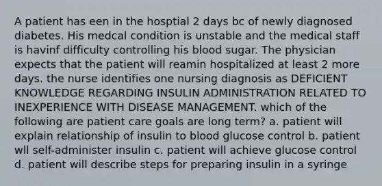 A patient has een in the hosptial 2 days bc of newly diagnosed diabetes. His medcal condition is unstable and the medical staff is havinf difficulty controlling his blood sugar. The physician expects that the patient will reamin hospitalized at least 2 more days. the nurse identifies one nursing diagnosis as DEFICIENT KNOWLEDGE REGARDING INSULIN ADMINISTRATION RELATED TO INEXPERIENCE WITH DISEASE MANAGEMENT. which of the following are patient care goals are long term? a. patient will explain relationship of insulin to blood glucose control b. patient wll self-administer insulin c. patient will achieve glucose control d. patient will describe steps for preparing insulin in a syringe