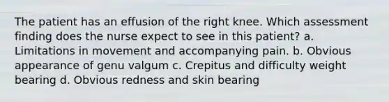 The patient has an effusion of the right knee. Which assessment finding does the nurse expect to see in this patient? a. Limitations in movement and accompanying pain. b. Obvious appearance of genu valgum c. Crepitus and difficulty weight bearing d. Obvious redness and skin bearing