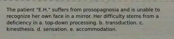 The patient "E.H." suffers from prosopagnosia and is unable to recognize her own face in a mirror. Her difficulty stems from a deficiency in a. top-down processing. b. transduction. c. kinesthesis. d. sensation. e. accommodation.