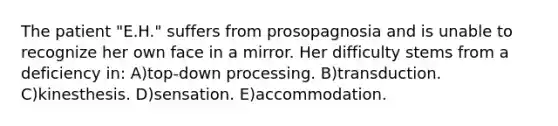 The patient "E.H." suffers from prosopagnosia and is unable to recognize her own face in a mirror. Her difficulty stems from a deficiency in: A)top-down processing. B)transduction. C)kinesthesis. D)sensation. E)accommodation.