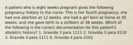 A patient who is eight weeks pregnant gives the following pregnancy history to the nurse: This is her fourth pregnancy; she had one abortion at 12 weeks, she had a girl born at home at 35 weeks, and she gave birth to a stillborn at 38 weeks. Which of the following is the correct documentation for this patient's obstetric history? 1. Gravida 3 para 1111 2. Gravida 3 para 0110 3. Gravida 4 para 1111 4. Gravida 4 para 2102