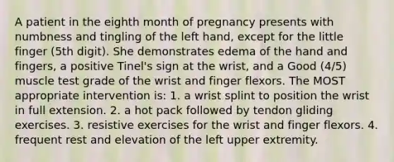 A patient in the eighth month of pregnancy presents with numbness and tingling of the left hand, except for the little finger (5th digit). She demonstrates edema of the hand and fingers, a positive Tinel's sign at the wrist, and a Good (4/5) muscle test grade of the wrist and finger flexors. The MOST appropriate intervention is: 1. a wrist splint to position the wrist in full extension. 2. a hot pack followed by tendon gliding exercises. 3. resistive exercises for the wrist and finger flexors. 4. frequent rest and elevation of the left upper extremity.