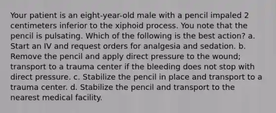 Your patient is an eight-year-old male with a pencil impaled 2 centimeters inferior to the xiphoid process. You note that the pencil is pulsating. Which of the following is the best action? a. Start an IV and request orders for analgesia and sedation. b. Remove the pencil and apply direct pressure to the wound; transport to a trauma center if the bleeding does not stop with direct pressure. c. Stabilize the pencil in place and transport to a trauma center. d. Stabilize the pencil and transport to the nearest medical facility.