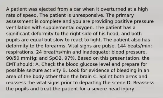 A patient was ejected from a car when it overturned at a high rate of speed. The patient is unresponsive. The primary assessment is complete and you are providing positive pressure ventilation with supplemental oxygen. The patient has a significant deformity to the right side of his​ head, and both pupils are equal but slow to react to light. The patient also has deformity to the forearms. Vital signs are​ pulse, 144​ beats/min; respirations, 24​ breaths/min and​ inadequate; blood​ pressure, 90/50​ mmHg; and​ SpO2, 97%. Based on this​ presentation, the EMT​ should: A. Check the blood glucose level and prepare for possible seizure activity B. Look for evidence of bleeding in an area of the body other than the brain C. Splint both arms and reassess the vital signs prior to departing the scene D. Reassess the pupils and treat the patient for a severe head injury