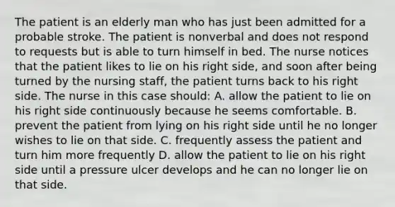 The patient is an elderly man who has just been admitted for a probable stroke. The patient is nonverbal and does not respond to requests but is able to turn himself in bed. The nurse notices that the patient likes to lie on his right side, and soon after being turned by the nursing staff, the patient turns back to his right side. The nurse in this case should:​ A. allow the patient to lie on his right side continuously because he seems comfortable.​ B. prevent the patient from lying on his right side until he no longer wishes to lie on that side.​ C. frequently assess the patient and turn him more frequently​ D. allow the patient to lie on his right side until a pressure ulcer develops and he can no longer lie on that side.