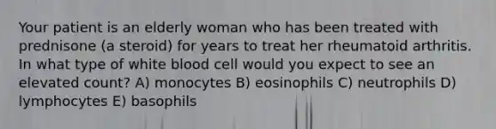 Your patient is an elderly woman who has been treated with prednisone (a steroid) for years to treat her rheumatoid arthritis. In what type of white blood cell would you expect to see an elevated count? A) monocytes B) eosinophils C) neutrophils D) lymphocytes E) basophils