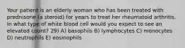 Your patient is an elderly woman who has been treated with prednisone (a steroid) for years to treat her rheumatoid arthritis. In what type of white blood cell would you expect to see an elevated count? 29) A) basophils B) lymphocytes C) monocytes D) neutrophils E) eosinophils