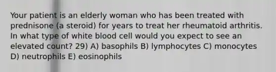 Your patient is an elderly woman who has been treated with prednisone (a steroid) for years to treat her rheumatoid arthritis. In what type of white blood cell would you expect to see an elevated count? 29) A) basophils B) lymphocytes C) monocytes D) neutrophils E) eosinophils