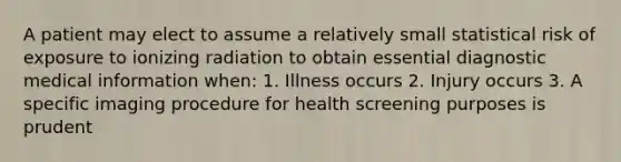 A patient may elect to assume a relatively small statistical risk of exposure to ionizing radiation to obtain essential diagnostic medical information when: 1. Illness occurs 2. Injury occurs 3. A specific imaging procedure for health screening purposes is prudent