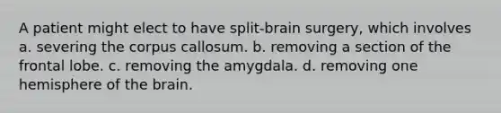 A patient might elect to have split-brain surgery, which involves a. severing the corpus callosum. b. removing a section of the frontal lobe. c. removing the amygdala. d. removing one hemisphere of the brain.