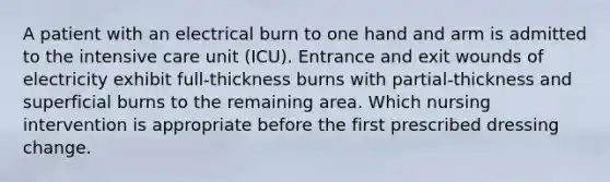 A patient with an electrical burn to one hand and arm is admitted to the intensive care unit (ICU). Entrance and exit wounds of electricity exhibit full-thickness burns with partial-thickness and superficial burns to the remaining area. Which nursing intervention is appropriate before the first prescribed dressing change.