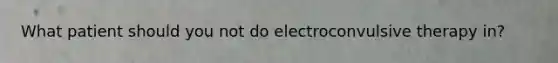 What patient should you not do electroconvulsive therapy in?