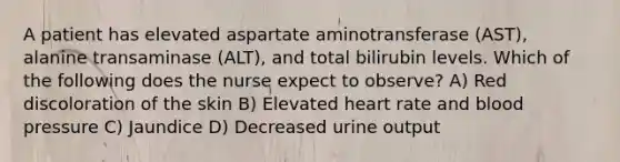 A patient has elevated aspartate aminotransferase (AST), alanine transaminase (ALT), and total bilirubin levels. Which of the following does the nurse expect to observe? A) Red discoloration of the skin B) Elevated heart rate and blood pressure C) Jaundice D) Decreased urine output