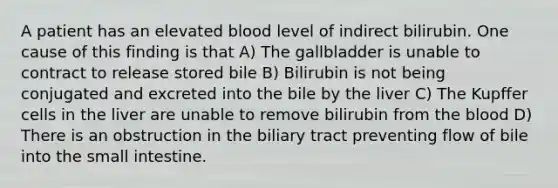 A patient has an elevated blood level of indirect bilirubin. One cause of this finding is that A) The gallbladder is unable to contract to release stored bile B) Bilirubin is not being conjugated and excreted into the bile by the liver C) The Kupffer cells in the liver are unable to remove bilirubin from the blood D) There is an obstruction in the biliary tract preventing flow of bile into the small intestine.