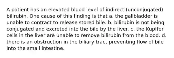 A patient has an elevated blood level of indirect (unconjugated) bilirubin. One cause of this finding is that a. the gallbladder is unable to contract to release stored bile. b. bilirubin is not being conjugated and excreted into the bile by the liver. c. the Kupffer cells in the liver are unable to remove bilirubin from the blood. d. there is an obstruction in the biliary tract preventing flow of bile into the small intestine.