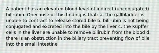 A patient has an elevated blood level of indirect (unconjugated) bilirubin. Onecause of this finding is that: a. the gallbladder is unable to contract to release stored bile b. bilirubin is not being conjugated and excreted into the bile by the liver c. the Kupffer cells in the liver are unable to remove bilirubin from the blood d. there is an obstruction in the biliary tract preventing flow of bile into the small intestine