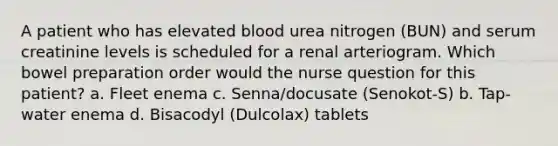 A patient who has elevated blood urea nitrogen (BUN) and serum creatinine levels is scheduled for a renal arteriogram. Which bowel preparation order would the nurse question for this patient? a. Fleet enema c. Senna/docusate (Senokot-S) b. Tap-water enema d. Bisacodyl (Dulcolax) tablets