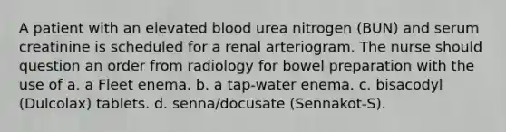 A patient with an elevated blood urea nitrogen (BUN) and serum creatinine is scheduled for a renal arteriogram. The nurse should question an order from radiology for bowel preparation with the use of a. a Fleet enema. b. a tap-water enema. c. bisacodyl (Dulcolax) tablets. d. senna/docusate (Sennakot-S).