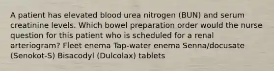 A patient has elevated blood urea nitrogen (BUN) and serum creatinine levels. Which bowel preparation order would the nurse question for this patient who is scheduled for a renal arteriogram? Fleet enema Tap-water enema Senna/docusate (Senokot-S) Bisacodyl (Dulcolax) tablets