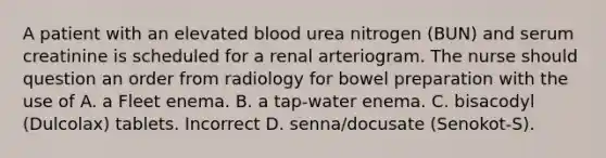 A patient with an elevated blood urea nitrogen (BUN) and serum creatinine is scheduled for a renal arteriogram. The nurse should question an order from radiology for bowel preparation with the use of A. a Fleet enema. B. a tap-water enema. C. bisacodyl (Dulcolax) tablets. Incorrect D. senna/docusate (Senokot-S).