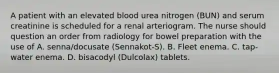 A patient with an elevated blood urea nitrogen (BUN) and serum creatinine is scheduled for a renal arteriogram. The nurse should question an order from radiology for bowel preparation with the use of A. senna/docusate (Sennakot-S). B. Fleet enema. C. tap-water enema. D. bisacodyl (Dulcolax) tablets.