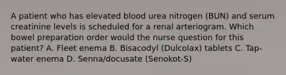 A patient who has elevated blood urea nitrogen (BUN) and serum creatinine levels is scheduled for a renal arteriogram. Which bowel preparation order would the nurse question for this patient? A. Fleet enema B. Bisacodyl (Dulcolax) tablets C. Tap-water enema D. Senna/docusate (Senokot-S)