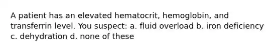 A patient has an elevated hematocrit, hemoglobin, and transferrin level. You suspect: a. fluid overload b. iron deficiency c. dehydration d. none of these