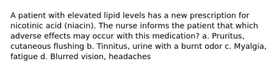 A patient with elevated lipid levels has a new prescription for nicotinic acid (niacin). The nurse informs the patient that which adverse effects may occur with this medication? a. Pruritus, cutaneous flushing b. Tinnitus, urine with a burnt odor c. Myalgia, fatigue d. Blurred vision, headaches