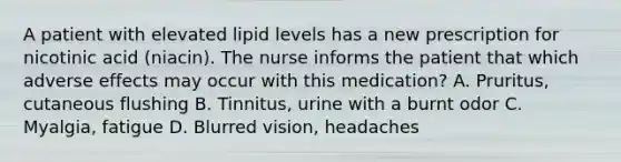 A patient with elevated lipid levels has a new prescription for nicotinic acid (niacin). The nurse informs the patient that which adverse effects may occur with this medication? A. Pruritus, cutaneous flushing B. Tinnitus, urine with a burnt odor C. Myalgia, fatigue D. Blurred vision, headaches