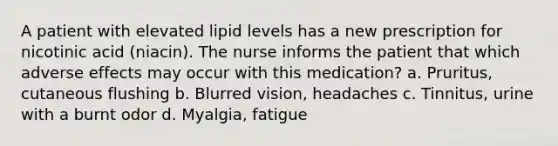 A patient with elevated lipid levels has a new prescription for nicotinic acid (niacin). The nurse informs the patient that which adverse effects may occur with this medication? a. Pruritus, cutaneous flushing b. Blurred vision, headaches c. Tinnitus, urine with a burnt odor d. Myalgia, fatigue