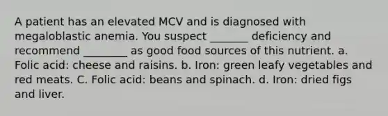 A patient has an elevated MCV and is diagnosed with megaloblastic anemia. You suspect _______ deficiency and recommend ________ as good food sources of this nutrient. a. Folic acid: cheese and raisins. b. Iron: green leafy vegetables and red meats. C. Folic acid: beans and spinach. d. Iron: dried figs and liver.