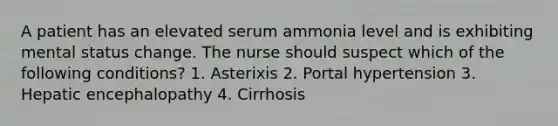 A patient has an elevated serum ammonia level and is exhibiting mental status change. The nurse should suspect which of the following conditions? 1. Asterixis 2. Portal hypertension 3. Hepatic encephalopathy 4. Cirrhosis