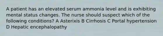 A patient has an elevated serum ammonia level and is exhibiting mental status changes. The nurse should suspect which of the following conditions? A Asterixis B Cirrhosis C Portal hypertension D Hepatic encephalopathy