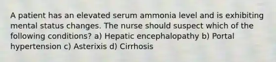 A patient has an elevated serum ammonia level and is exhibiting mental status changes. The nurse should suspect which of the following conditions? a) Hepatic encephalopathy b) Portal hypertension c) Asterixis d) Cirrhosis