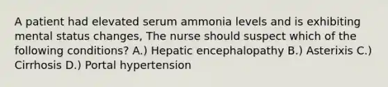 A patient had elevated serum ammonia levels and is exhibiting mental status changes, The nurse should suspect which of the following conditions? A.) Hepatic encephalopathy B.) Asterixis C.) Cirrhosis D.) Portal hypertension