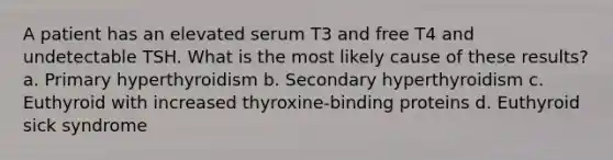 A patient has an elevated serum T3 and free T4 and undetectable TSH. What is the most likely cause of these results? a. Primary hyperthyroidism b. Secondary hyperthyroidism c. Euthyroid with increased thyroxine-binding proteins d. Euthyroid sick syndrome