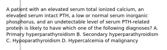 A patient with an elevated serum total ionized calcium, an elevated serum intact PTH, a low or normal serum inorganic phosphorus, and an undetectable level of serum PTH-related protein is likely to have which one of the following diagnoses? A. Primary hyperparathyroidism B. Secondary hyperparathyroidism C. Hypoparathyroidism D. Hypercalcemia of malignancy