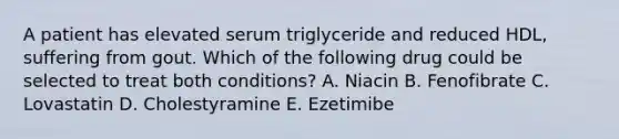 A patient has elevated serum triglyceride and reduced HDL, suffering from gout. Which of the following drug could be selected to treat both conditions? A. Niacin B. Fenofibrate C. Lovastatin D. Cholestyramine E. Ezetimibe