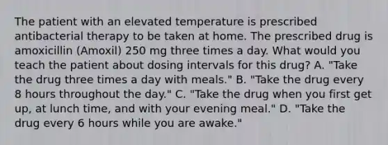 The patient with an elevated temperature is prescribed antibacterial therapy to be taken at home. The prescribed drug is amoxicillin (Amoxil) 250 mg three times a day. What would you teach the patient about dosing intervals for this drug? A. "Take the drug three times a day with meals." B. "Take the drug every 8 hours throughout the day." C. "Take the drug when you first get up, at lunch time, and with your evening meal." D. "Take the drug every 6 hours while you are awake."