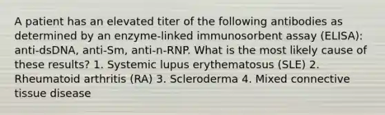 A patient has an elevated titer of the following antibodies as determined by an enzyme-linked immunosorbent assay (ELISA): anti-dsDNA, anti-Sm, anti-n-RNP. What is the most likely cause of these results? 1. Systemic lupus erythematosus (SLE) 2. Rheumatoid arthritis (RA) 3. Scleroderma 4. Mixed connective tissue disease