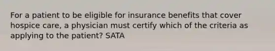 For a patient to be eligible for insurance benefits that cover hospice care, a physician must certify which of the criteria as applying to the patient? SATA