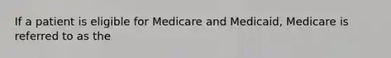 If a patient is eligible for Medicare and Medicaid, Medicare is referred to as the