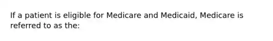 If a patient is eligible for Medicare and Medicaid, Medicare is referred to as the: