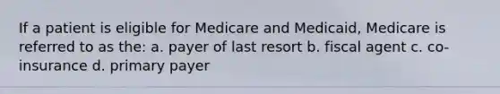 If a patient is eligible for Medicare and Medicaid, Medicare is referred to as the: a. payer of last resort b. fiscal agent c. co-insurance d. primary payer