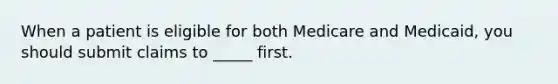 When a patient is eligible for both Medicare and Medicaid, you should submit claims to _____ first.