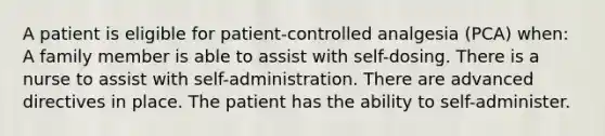 A patient is eligible for patient-controlled analgesia (PCA) when: A family member is able to assist with self-dosing. There is a nurse to assist with self-administration. There are advanced directives in place. The patient has the ability to self-administer.