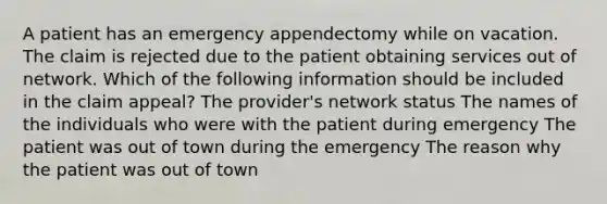 A patient has an emergency appendectomy while on vacation. The claim is rejected due to the patient obtaining services out of network. Which of the following information should be included in the claim appeal? The provider's network status The names of the individuals who were with the patient during emergency The patient was out of town during the emergency The reason why the patient was out of town