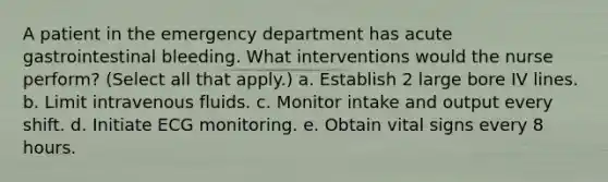 A patient in the emergency department has acute gastrointestinal bleeding. What interventions would the nurse perform? (Select all that apply.) a. Establish 2 large bore IV lines. b. Limit intravenous fluids. c. Monitor intake and output every shift. d. Initiate ECG monitoring. e. Obtain vital signs every 8 hours.