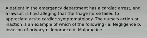 A patient in the emergency department has a cardiac arrest, and a lawsuit is filed alleging that the triage nurse failed to appreciate acute cardiac symptomatology. The nurse's action or inaction is an example of which of the following? a. Negligence b. Invasion of privacy c. Ignorance d. Malpractice